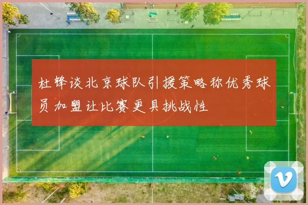 杜锋谈北京球队引援策略称优秀球员加盟让比赛更具挑战性