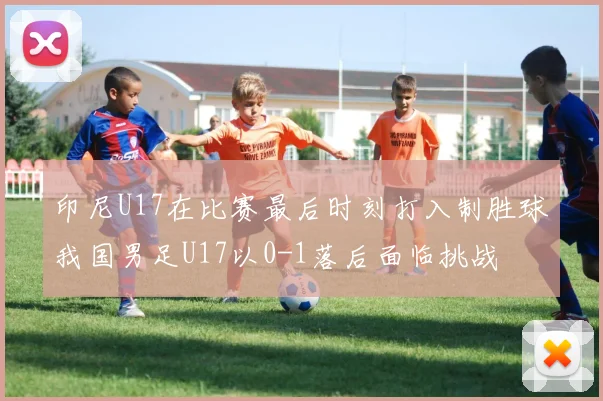 印尼U17在比赛最后时刻打入制胜球我国男足U17以0-1落后面临挑战