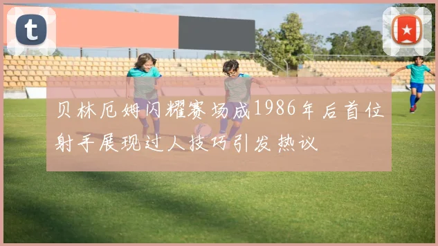 贝林厄姆闪耀赛场成1986年后首位射手展现过人技巧引发热议