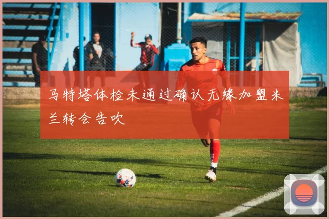 马特塔体检未通过确认无缘加盟米兰转会告吹
