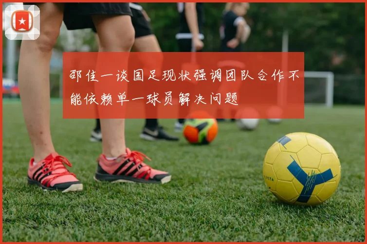 邵佳一谈国足现状强调团队合作不能依赖单一球员解决问题