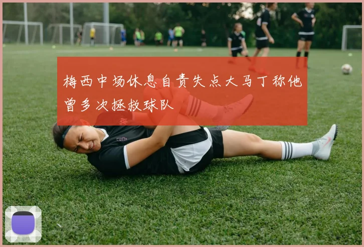 梅西中场休息自责失点大马丁称他曾多次拯救球队