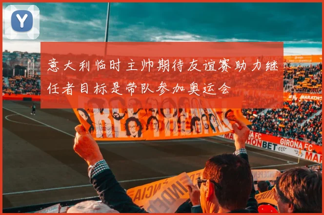 意大利临时主帅期待友谊赛助力继任者目标是带队参加奥运会