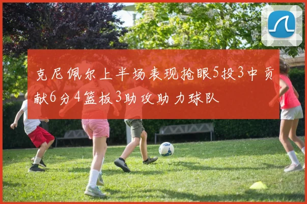 克尼佩尔上半场表现抢眼5投3中贡献6分4篮板3助攻助力球队