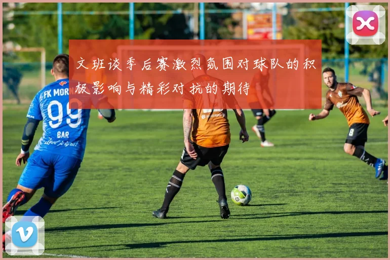 文班谈季后赛激烈氛围对球队的积极影响与精彩对抗的期待