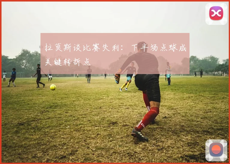 拉莫斯谈比赛失利：下半场点球成关键转折点
