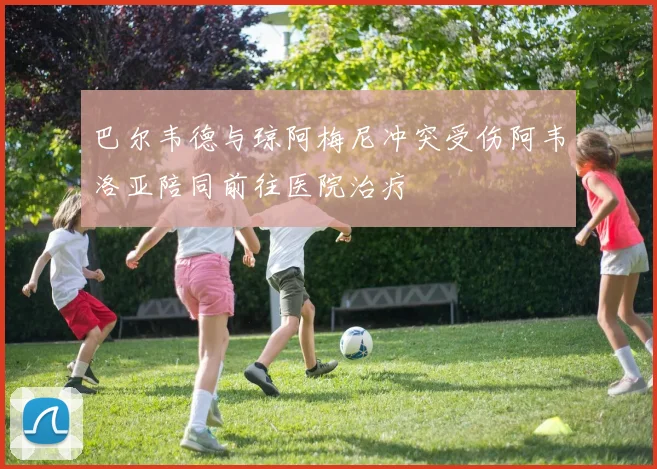 巴尔韦德与琼阿梅尼冲突受伤阿韦洛亚陪同前往医院治疗