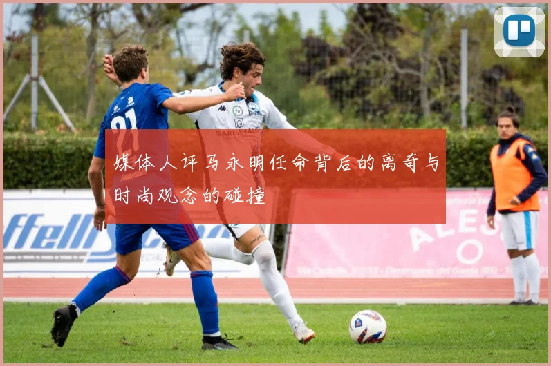 媒体人评马永明任命背后的离奇与时尚观念的碰撞